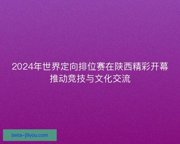 2024年世界定向排位赛在陕西精彩开幕推动竞技与文化交流
